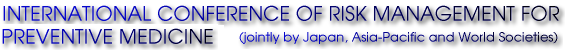 INTERNATIONAL CONFERENCE OF RISK MANAGEMENT FOR PREVENTIVE MEDICINE (jointly by Japan, Asia-Pacific and World Societies)